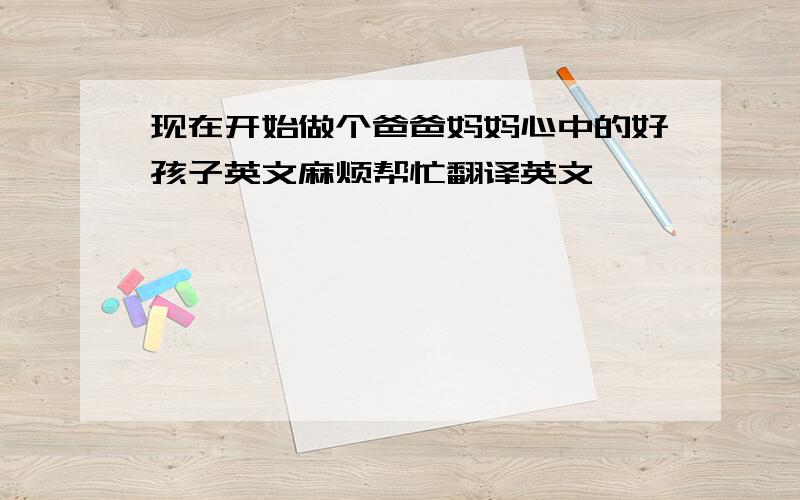 现在开始做个爸爸妈妈心中的好孩子英文麻烦帮忙翻译英文