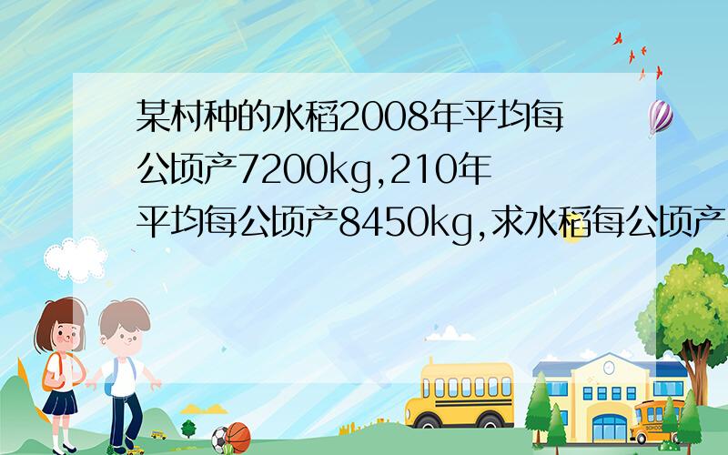 某村种的水稻2008年平均每公顷产7200kg,210年平均每公顷产8450kg,求水稻每公顷产量的年平求水稻每公顷产量的年平均增长率