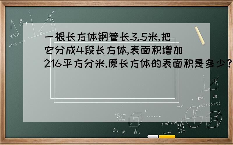 一根长方体钢管长3.5米,把它分成4段长方体,表面积增加216平方分米,原长方体的表面积是多少?