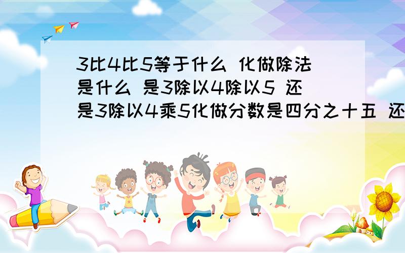 3比4比5等于什么 化做除法是什么 是3除以4除以5 还是3除以4乘5化做分数是四分之十五 还是二十分之三