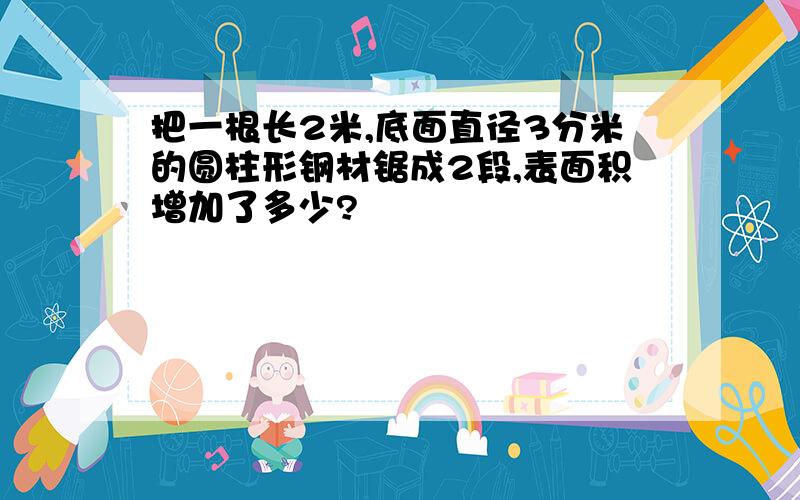 把一根长2米,底面直径3分米的圆柱形钢材锯成2段,表面积增加了多少?