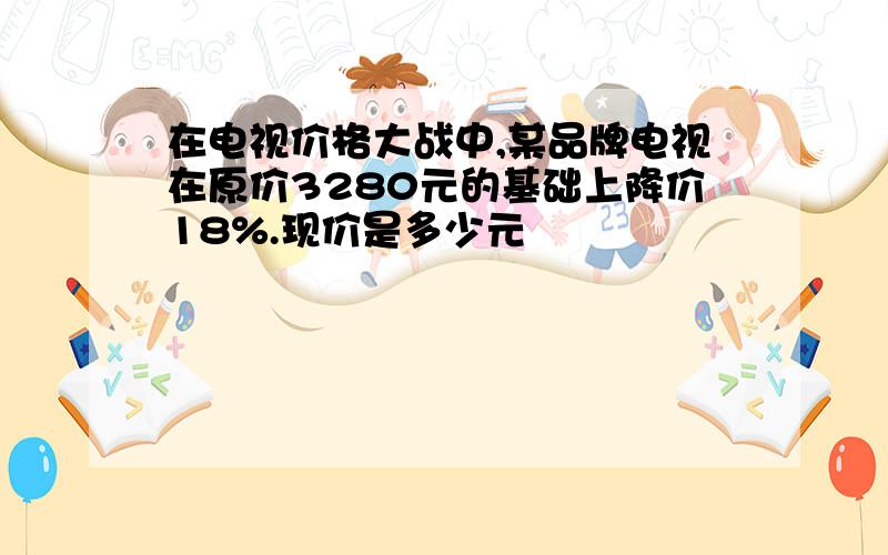 在电视价格大战中,某品牌电视在原价3280元的基础上降价18%.现价是多少元