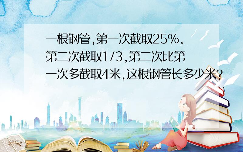 一根钢管,第一次截取25%,第二次截取1/3,第二次比第一次多截取4米,这根钢管长多少米?