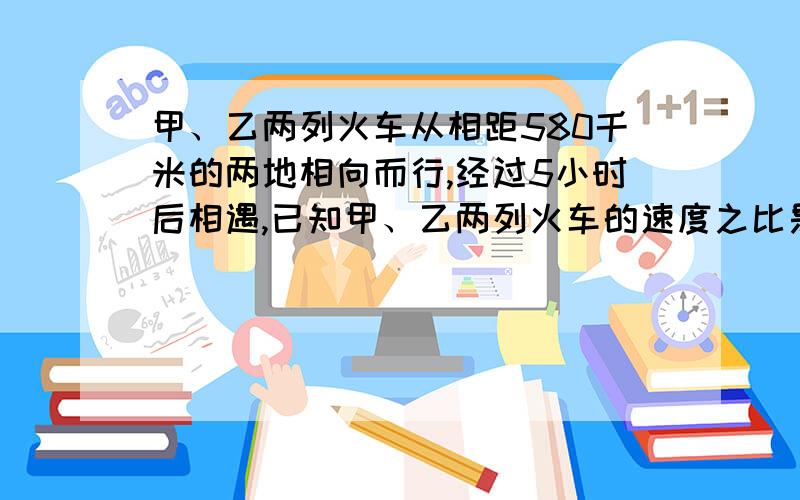 甲、乙两列火车从相距580千米的两地相向而行,经过5小时后相遇,已知甲、乙两列火车的速度之比是14：15两列火车每小时各行多少千米?