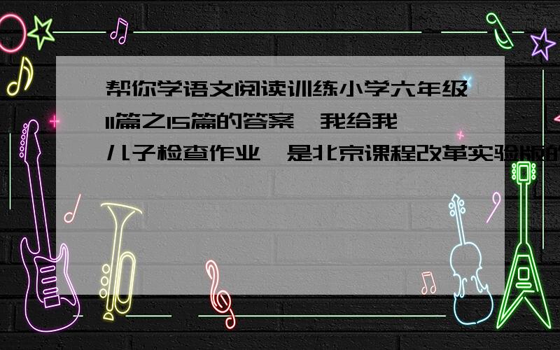 帮你学语文阅读训练小学六年级11篇之15篇的答案,我给我儿子检查作业,是北京课程改革实验版的