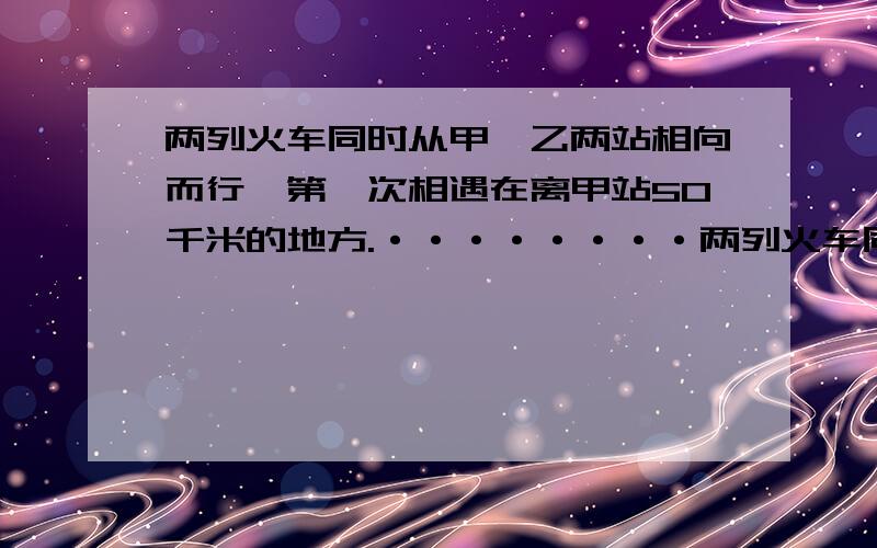 两列火车同时从甲、乙两站相向而行,第一次相遇在离甲站50千米的地方.········两列火车同时从甲、乙两站相向而行,第一次相遇在离甲站50千米的地方.两车到站后立即返回,又在离乙站30