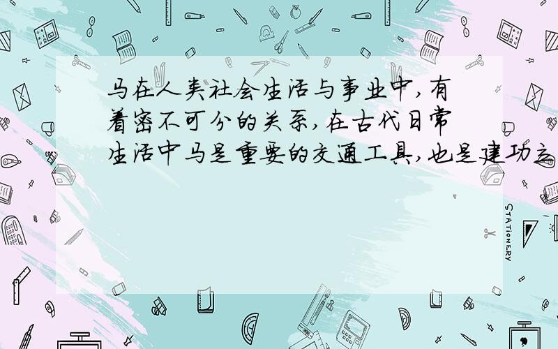 马在人类社会生活与事业中,有着密不可分的关系,在古代日常生活中马是重要的交通工具,也是建功立业的战具,至今流传着许多成语、俗谚.终日奔忙谓之“马不停蹄”,不迷方向称“老马识途