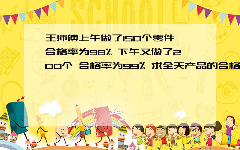 王师傅上午做了150个零件 合格率为98% 下午又做了200个 合格率为99% 求全天产品的合格率 %前保留一位小数