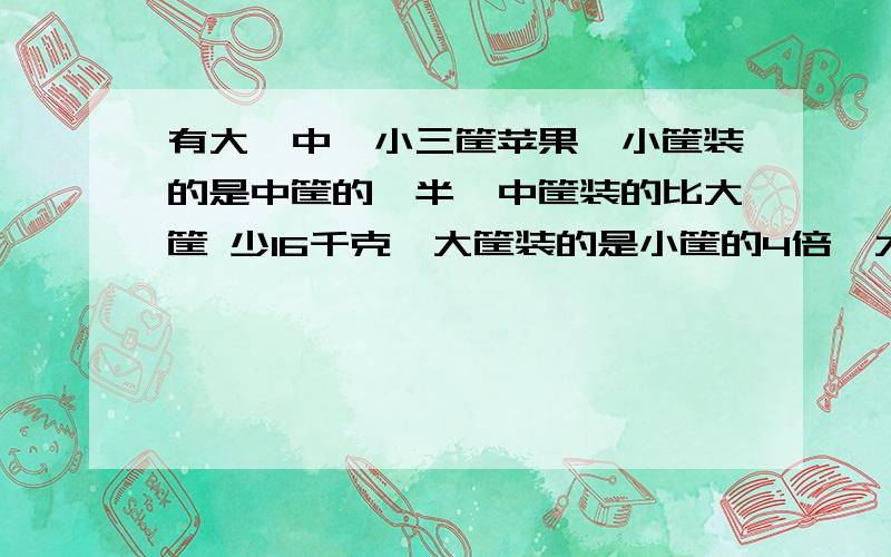 有大、中、小三筐苹果,小筐装的是中筐的一半,中筐装的比大筐 少16千克,大筐装的是小筐的4倍,大、中、小三筐共有苹果多少千克