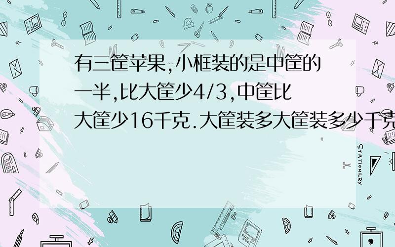 有三筐苹果,小框装的是中筐的一半,比大筐少4/3,中筐比大筐少16千克.大筐装多大筐装多少千克？