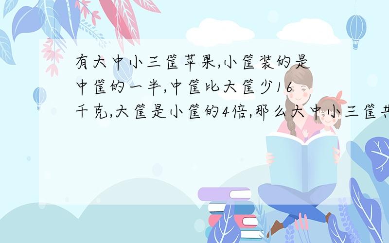 有大中小三筐苹果,小筐装的是中筐的一半,中筐比大筐少16千克,大筐是小筐的4倍,那么大中小三筐共有多少