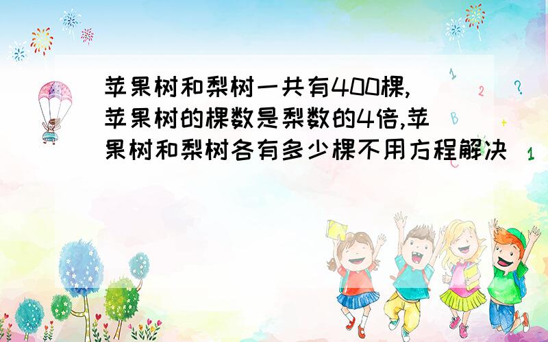 苹果树和梨树一共有400棵,苹果树的棵数是梨数的4倍,苹果树和梨树各有多少棵不用方程解决