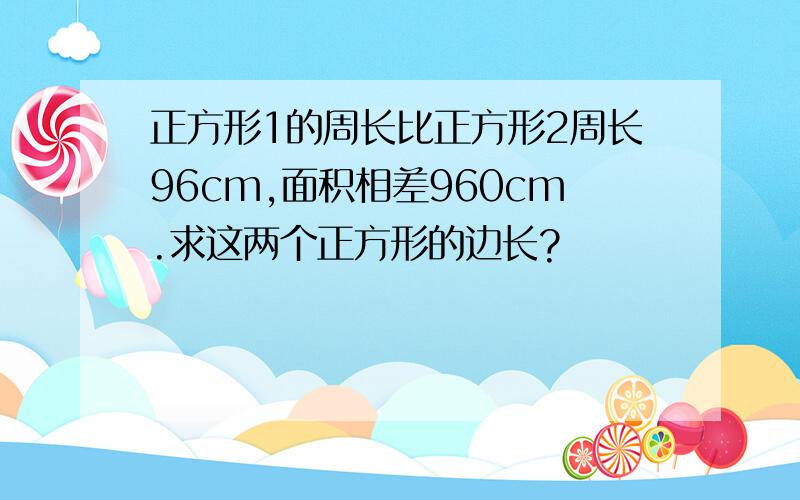 正方形1的周长比正方形2周长96cm,面积相差960cm.求这两个正方形的边长?