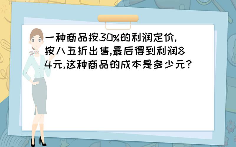 一种商品按30%的利润定价,按八五折出售,最后得到利润84元,这种商品的成本是多少元?