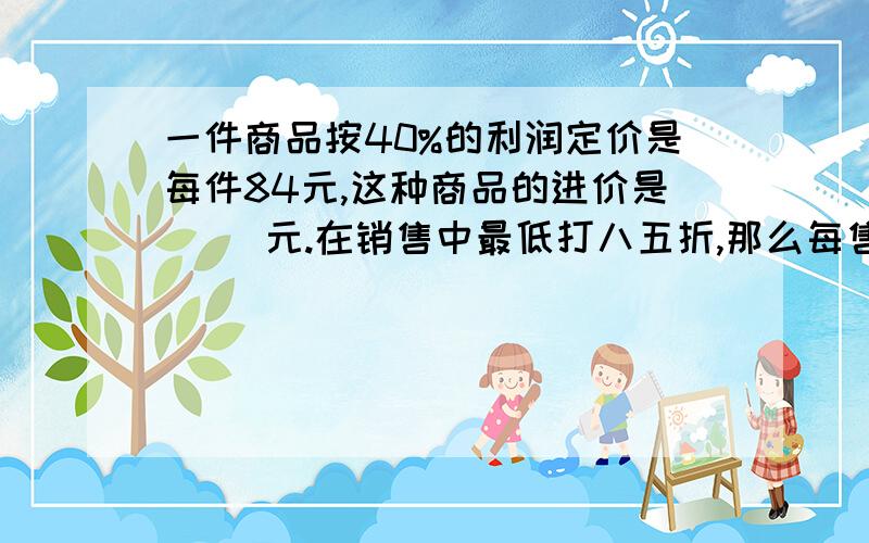 一件商品按40%的利润定价是每件84元,这种商品的进价是（ ）元.在销售中最低打八五折,那么每售出1件.下最少可获利（         ）元?