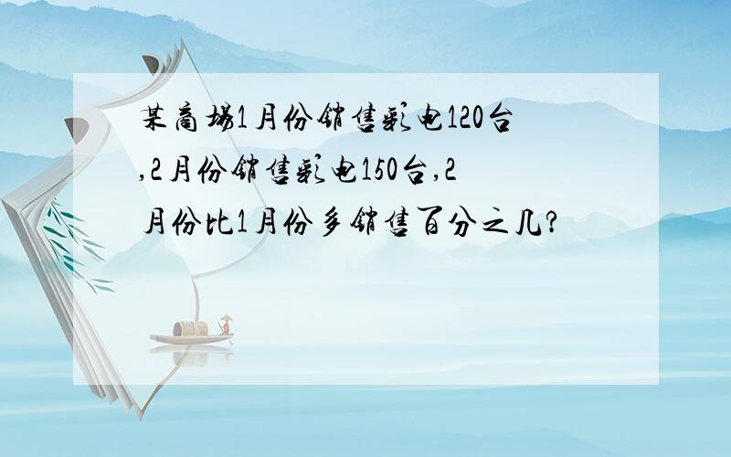 某商场1月份销售彩电120台,2月份销售彩电150台,2月份比1月份多销售百分之几?