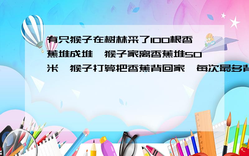 有只猴子在树林采了100根香蕉堆成堆,猴子家离香蕉堆50米,猴子打算把香蕉背回家,每次最多背50根,可是猴子嘴馋,每走一米要吃一根香蕉,问猴子最多能背回家几根香蕉?