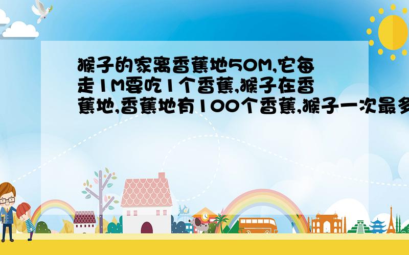 猴子的家离香蕉地50M,它每走1M要吃1个香蕉,猴子在香蕉地,香蕉地有100个香蕉,猴子一次最多能拿起50个香