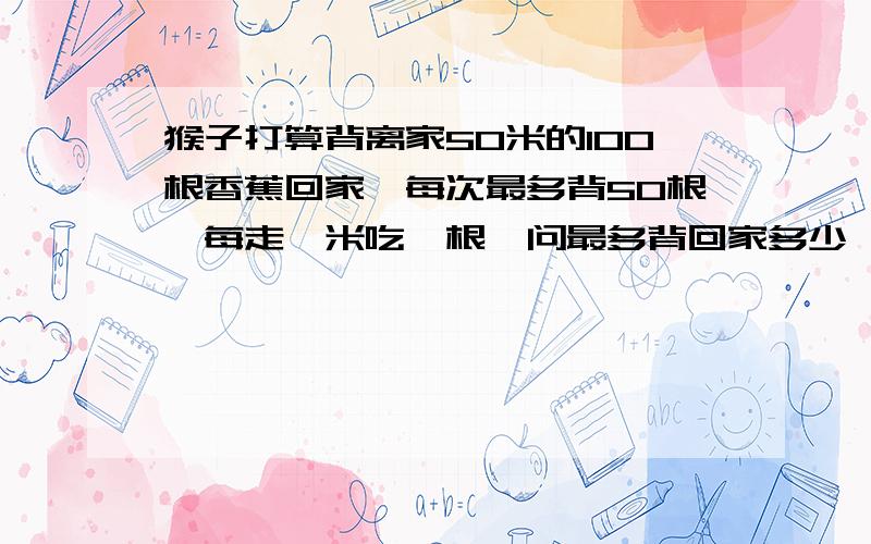 猴子打算背离家50米的100根香蕉回家,每次最多背50根,每走一米吃一根,问最多背回家多少