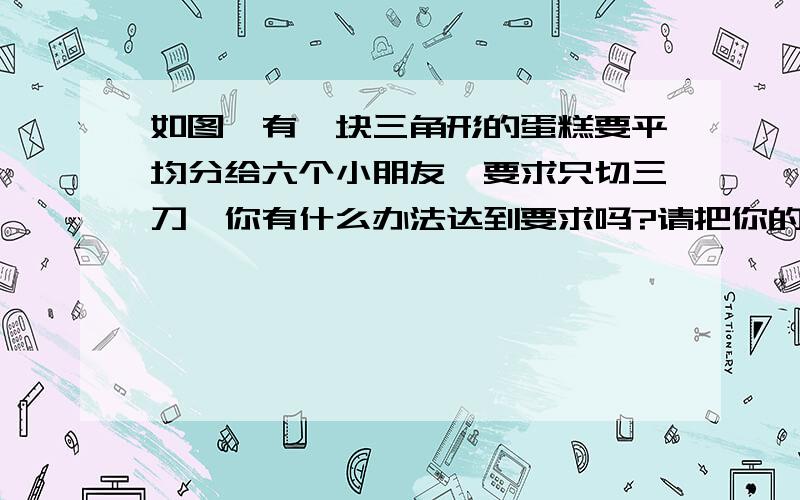 如图,有一块三角形的蛋糕要平均分给六个小朋友,要求只切三刀,你有什么办法达到要求吗?请把你的方案画出来,并加以说明.