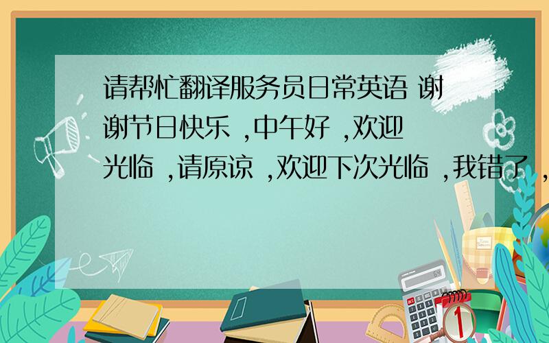 请帮忙翻译服务员日常英语 谢谢节日快乐 ,中午好 ,欢迎光临 ,请原谅 ,欢迎下次光临 ,我错了 ,请问贵姓    , 请让一下, 不要紧  ,请问你们几位.只差 “你们几位”一个了