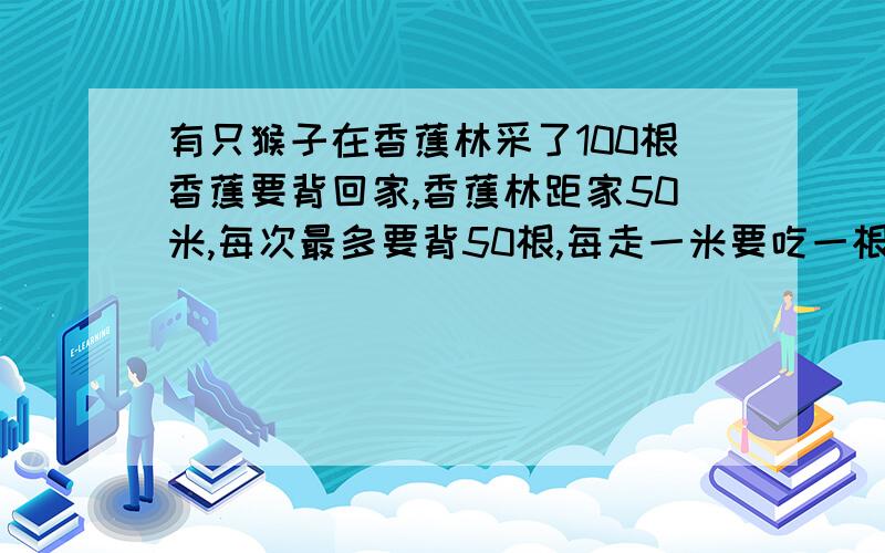 有只猴子在香蕉林采了100根香蕉要背回家,香蕉林距家50米,每次最多要背50根,每走一米要吃一根,问猴子最多能背回家多少根香蕉?