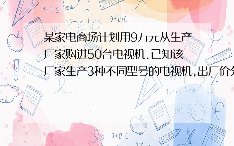 某家电商场计划用9万元从生产厂家购进50台电视机.已知该厂家生产3种不同型号的电视机,出厂价分别为A种每