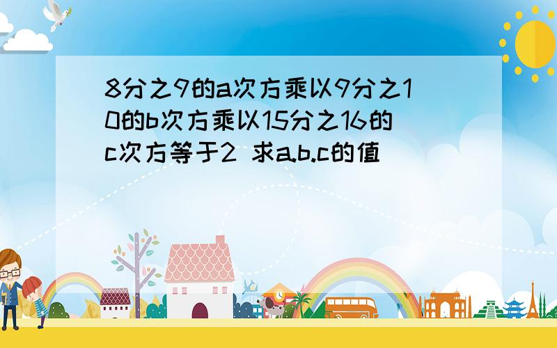 8分之9的a次方乘以9分之10的b次方乘以15分之16的c次方等于2 求a.b.c的值