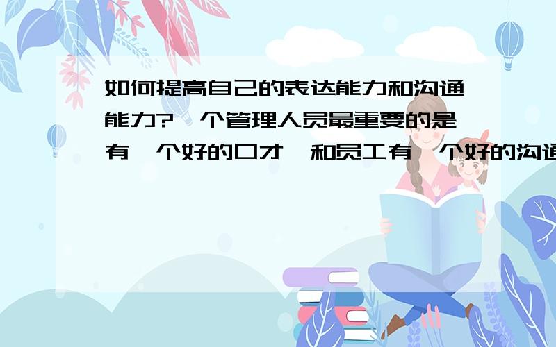 如何提高自己的表达能力和沟通能力?一个管理人员最重要的是有一个好的口才,和员工有一个好的沟通