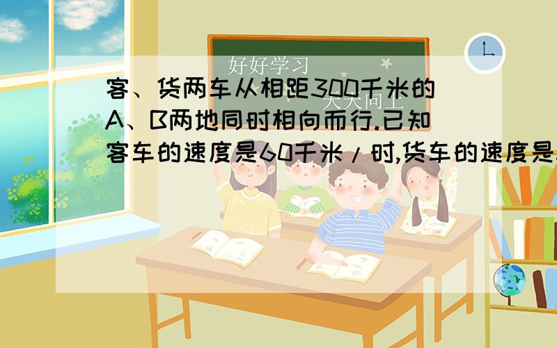 客、货两车从相距300千米的A、B两地同时相向而行.已知客车的速度是60千米/时,货车的速度是50千米/时,行驶了4时,两车相遇了没有?这时两车相距多少千米?