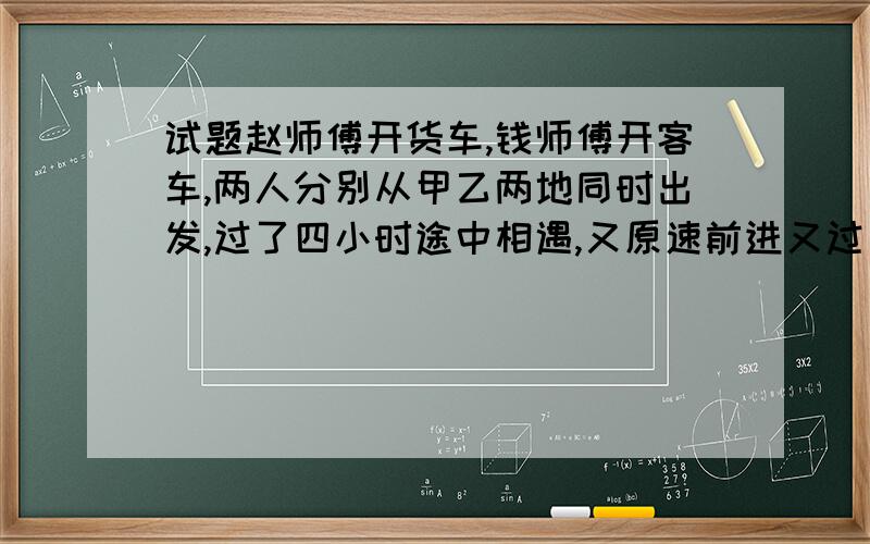 试题赵师傅开货车,钱师傅开客车,两人分别从甲乙两地同时出发,过了四小时途中相遇,又原速前进又过了3.2小时赵师傅刚好到达乙地,钱师傅还有108千米到甲地,问甲乙两地相距多少千米?