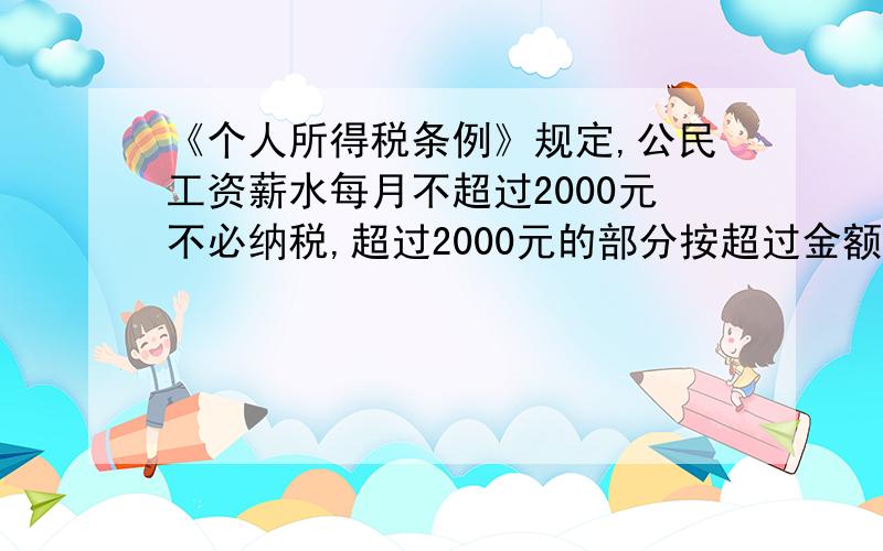 《个人所得税条例》规定,公民工资薪水每月不超过2000元不必纳税,超过2000元的部分按超过金额分段纳税.全月应纳税金额 税率%不超过500元 5超过500元到2000元 10超过2000元至5000元 15超过5000元至