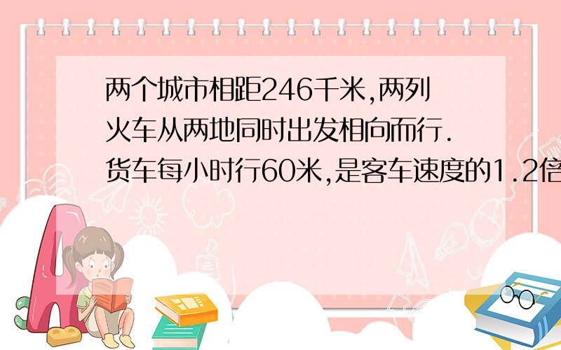 两个城市相距246千米,两列火车从两地同时出发相向而行.货车每小时行60米,是客车速度的1.2倍.两车开出几小时后还相距26千米?（列方程解）