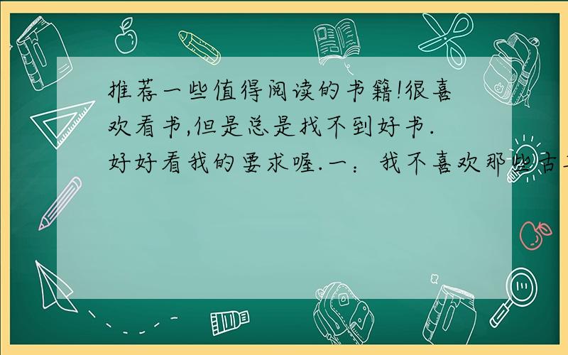 推荐一些值得阅读的书籍!很喜欢看书,但是总是找不到好书.好好看我的要求喔.一：我不喜欢那些古典的书,一是文言文难看得懂,还是喜欢现代性强点的书,因为时代性更强,更容易理解,可以加