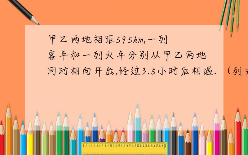 甲乙两地相距595km,一列客车和一列火车分别从甲乙两地同时相向开出,经过3.5小时后相遇. （列式）求答案