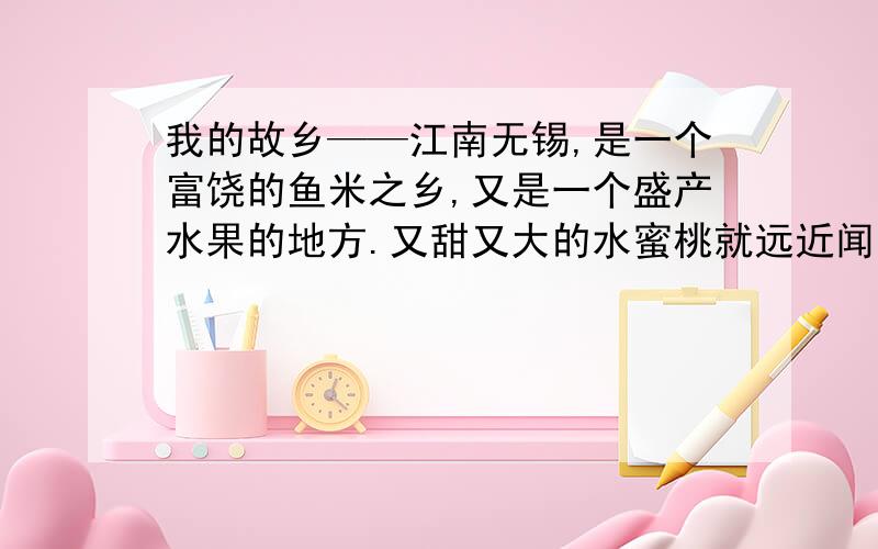 我的故乡——江南无锡,是一个富饶的鱼米之乡,又是一个盛产水果的地方.又甜又大的水蜜桃就远近闻名.春天,春风吹拂着桃树,桃树慢慢地结出了花苞.几天以后,桃花相继开放了.花儿有的迎着