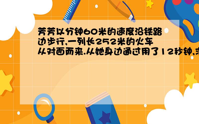 芳芳以分钟60米的速度沿铁路边步行,一列长252米的火车从对面而来.从她身边通过用了12秒钟,求列车的速度