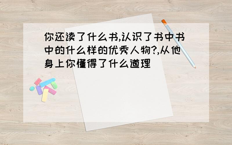 你还读了什么书,认识了书中书中的什么样的优秀人物?,从他身上你懂得了什么道理