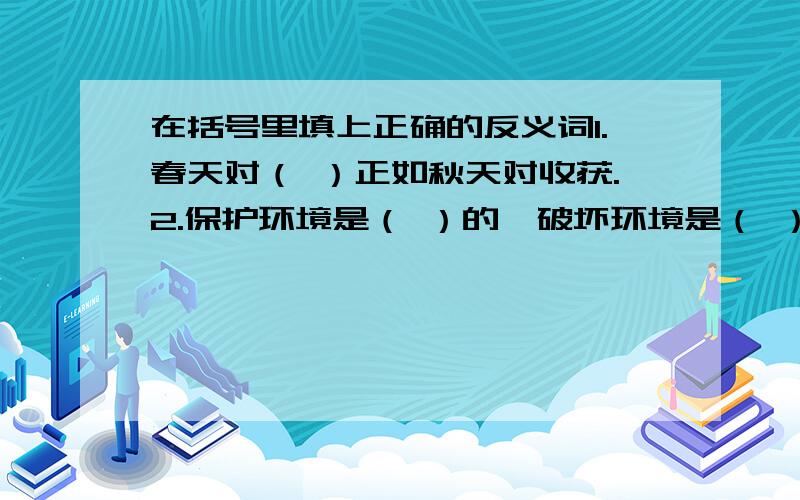 在括号里填上正确的反义词1.春天对（ ）正如秋天对收获.2.保护环境是（ ）的,破坏环境是（ ）可耻的.3.简单对容易正如复杂对（ ）.4.详细对具体正如简略对（ ）.5.平静对湖水正如（ ）对