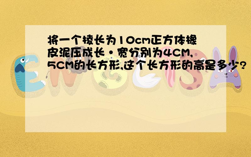 将一个棱长为10cm正方体橡皮泥压成长·宽分别为4CM,5CM的长方形,这个长方形的高是多少?