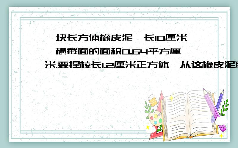 一块长方体橡皮泥,长10厘米,横截面的面积0.64平方厘米.要捏棱长1.2厘米正方体,从这橡皮泥取多少厘米?