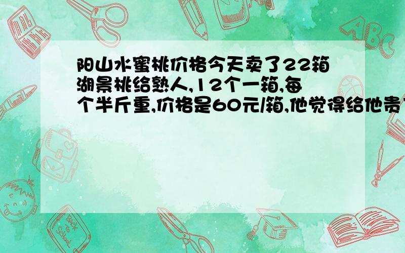 阳山水蜜桃价格今天卖了22箱湖景桃给熟人,12个一箱,每个半斤重,价格是60元/箱,他觉得给他贵了,很纠结.因为之前送过白凤给他,他希望湖景桃的个头和白凤一样大,要八只装,精品箱,同样价格.