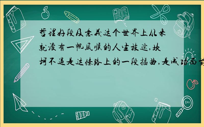 哲理好段及意义这个世界上从来就没有一帆风顺的人生旅途,坎坷不过是这条路上的一段插曲,是成功面前的一段迷雾,抬起头来走过去,就会到达成功的彼岸.低下头来陷下去,就会被历史淹没.不