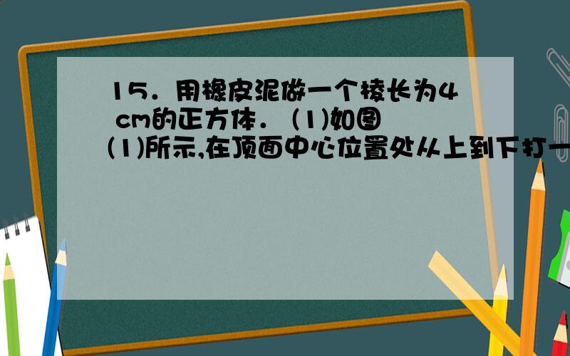 15．用橡皮泥做一个棱长为4 cm的正方体． (1)如图(1)所示,在顶面中心位置处从上到下打一个边长为1 cm的正