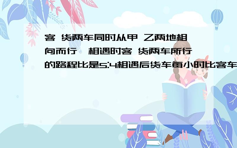 客 货两车同时从甲 乙两地相向而行,相遇时客 货两车所行的路程比是5:4相遇后货车每小时比客车快18千米 客车仍按原速行驶,结果两车同时到达对方的出发站.已知货车一共行了10小时,甲、乙