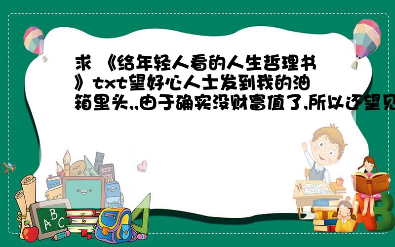 求 《给年轻人看的人生哲理书》txt望好心人士发到我的油箱里头,,由于确实没财富值了,所以还望见谅啊!本人口口 331757165