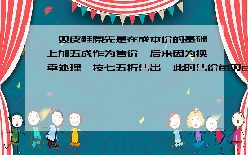 一双皮鞋原先是在成本价的基础上加五成作为售价,后来因为换季处理,按七五折售出,此时售价每双63元 按降一双皮鞋原先是在成本价的基础上加五成作为售价,后来因为换季处理,按七五折售