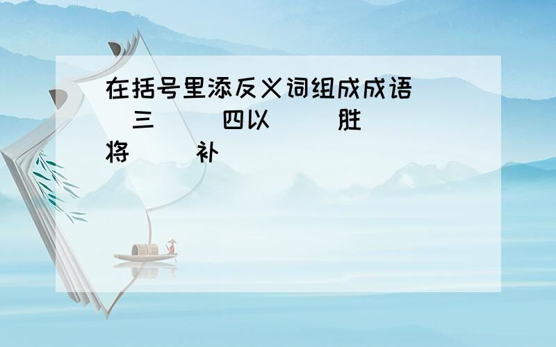 在括号里添反义词组成成语( )三( )四以( )胜( )将( )补( )