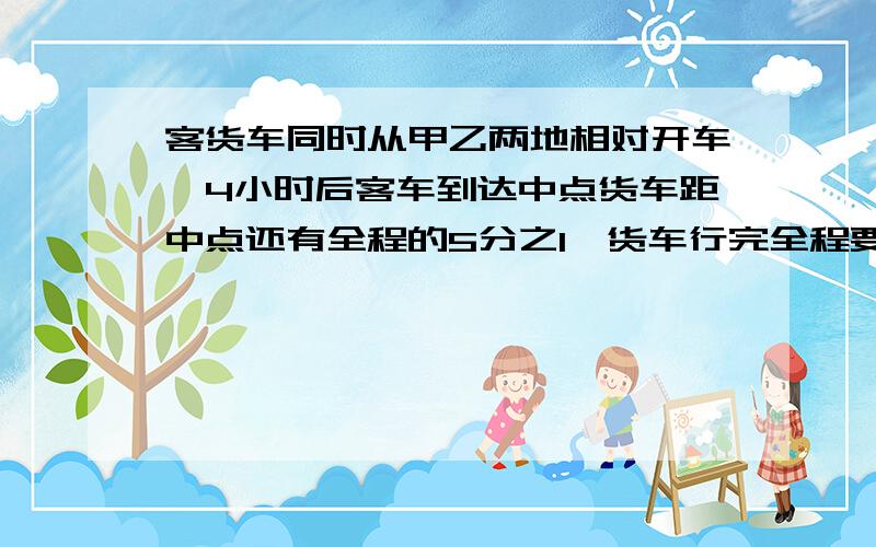 客货车同时从甲乙两地相对开车,4小时后客车到达中点货车距中点还有全程的5分之1,货车行完全程要几时?不用方程式解答,列式计算,说明,）