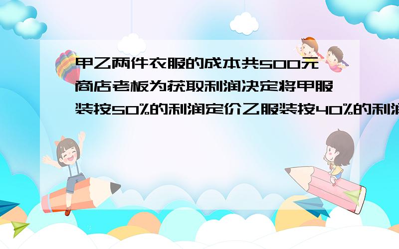 甲乙两件衣服的成本共500元商店老板为获取利润决定将甲服装按50%的利润定价乙服装按40%的利润定价甲乙两件服装的定价和为730元,在实际出售时,应顾客要求,两件服装均为9折出售,求甲乙两